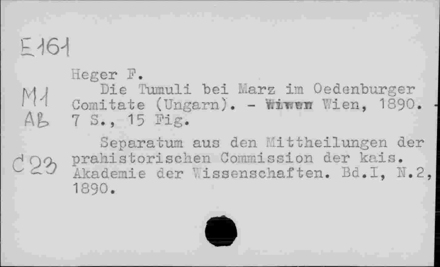 ﻿Ь.^6'1
N1
Ab
Č22)
Heger F.
Die Tumuli bei Marz im Oedenburger Comitate (Ungarn). - Штппт Wien, 1890. 7 S., 15 Pig.
Separatum aus den Mittheilungen der prähistorischen Commission der kais. Akademie der Wissenschaften. Bd.I, N.2 1890.